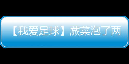 【我爱足球】蕨菜泡了两天还能吃吗