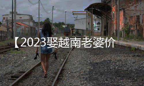 【2023娶越南老婆价格表】要一起爬山吗?是什么梗